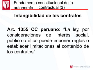 Fundamento constitucional de la
autonomía contractual (3)
Intangibilidad de los contratos
Art. 1355 CC peruano: “La ley, por
consideraciones de interés social,
público o ético puede imponer reglas o
establecer limitaciones al contenido de
los contratos”
 