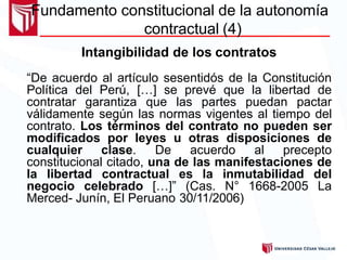 Fundamento constitucional de la autonomía
contractual (4)
Intangibilidad de los contratos
“De acuerdo al artículo sesentidós de la Constitución
Política del Perú, […] se prevé que la libertad de
contratar garantiza que las partes puedan pactar
válidamente según las normas vigentes al tiempo del
contrato. Los términos del contrato no pueden ser
modificados por leyes u otras disposiciones de
cualquier clase. De acuerdo al precepto
constitucional citado, una de las manifestaciones de
la libertad contractual es la inmutabilidad del
negocio celebrado […]” (Cas. N° 1668-2005 La
Merced- Junín, El Peruano 30/11/2006)
 