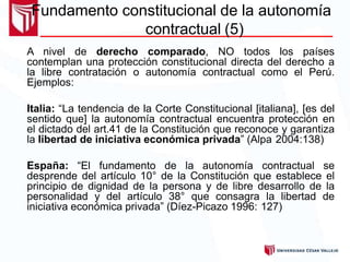 Fundamento constitucional de la autonomía
contractual (5)
A nivel de derecho comparado, NO todos los países
contemplan una protección constitucional directa del derecho a
la libre contratación o autonomía contractual como el Perú.
Ejemplos:
Italia: “La tendencia de la Corte Constitucional [italiana], [es del
sentido que] la autonomía contractual encuentra protección en
el dictado del art.41 de la Constitución que reconoce y garantiza
la libertad de iniciativa económica privada” (Alpa 2004:138)
España: “El fundamento de la autonomía contractual se
desprende del artículo 10° de la Constitución que establece el
principio de dignidad de la persona y de libre desarrollo de la
personalidad y del artículo 38° que consagra la libertad de
iniciativa económica privada” (Díez-Picazo 1996: 127)
 