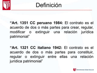 Definición
“Art. 1351 CC peruano 1984: El contrato es el
acuerdo de dos o más partes para crear, regular,
modificar o extinguir una relación jurídica
patrimonial”
“Art. 1321 CC italiano 1942: El contrato es el
acuerdo de dos o más partes para constituir,
regular o extinguir entre ellas una relación
jurídica patrimonial”
 