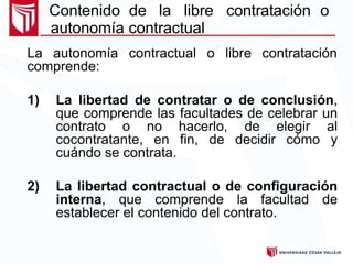 Contenido de la libre contratación o
autonomía contractual
La autonomía contractual o libre contratación
comprende:
1) La libertad de contratar o de conclusión,
que comprende las facultades de celebrar un
contrato o no hacerlo, de elegir al
cocontratante, en fin, de decidir cómo y
cuándo se contrata.
2) La libertad contractual o de configuración
interna, que comprende la facultad de
establecer el contenido del contrato.
 