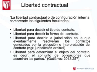 Libertad contractual
“La libertad contractual o de configuración interna
comprende las siguientes facultades:
• Libertad para decidir el tipo de contrato.
• Libertad para decidir la forma del contrato.
• Libertad para decidir la jurisdicción en la que
eventualmente resolverán los conflictos
generados por la ejecución e interpretación del
contrato (v.gr. jurisdicción arbitral)
• Libertad para determinar el objeto del contrato,
es decir, el conjunto de obligaciones que
asumirán las partes.” (Gutiérrez 2013:257)
 