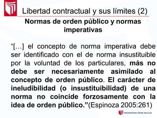 Normas de orden público y normas
imperativas
“[…] el concepto de norma imperativa debe
ser identificado con el de norma insustituible
por la voluntad de los particulares, más no
debe ser necesariamente asimilado al
concepto de orden público. El carácter de
ineludibilidad (o insustituibilidad) de una
norma no coincide forzosamente con la
idea de orden público.”(Espinoza 2005:261)
Libertad contractual y sus límites (2)
 
