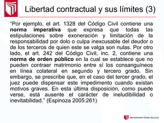 “Por ejemplo, el art. 1328 del Código Civil contiene una
norma imperativa que expresa que todas las
estipulaciones sobre exoneración y limitación de la
responsabilidad por dolo o culpa inexcusable del deudor o
de los terceros de quien este se valga son nulas. Por otro
lado, el art. 242 del Código Civil, inc. 2, contiene una
norma de orden público en la cual se establece que no
pueden contraer matrimonio entre sí los consanguíneos
en línea colateral en segundo y tercero grado. Sin
embargo, se prescribe que, en el caso del tercer grado, el
juez puede dispensar este impedimento cuando existan
motivos graves. En esta última disposición, como puede
verse, está ausente el carácter de ineludibilidad o
inevitabilidad.” (Espinoza 2005:261)
Libertad contractual y sus límites (3)
 