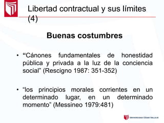 Buenas costumbres
• “Cánones fundamentales de honestidad
pública y privada a la luz de la conciencia
social” (Rescigno 1987: 351-352)
• “los principios morales corrientes en un
determinado lugar, en un determinado
momento” (Messineo 1979:481)
Libertad contractual y sus límites
(4)
 