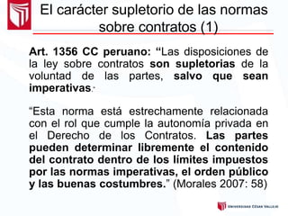 Art. 1356 CC peruano: “Las disposiciones de
la ley sobre contratos son supletorias de la
voluntad de las partes, salvo que sean
imperativas.”
“Esta norma está estrechamente relacionada
con el rol que cumple la autonomía privada en
el Derecho de los Contratos. Las partes
pueden determinar libremente el contenido
del contrato dentro de los límites impuestos
por las normas imperativas, el orden público
y las buenas costumbres.” (Morales 2007: 58)
El carácter supletorio de las normas
sobre contratos (1)
 
