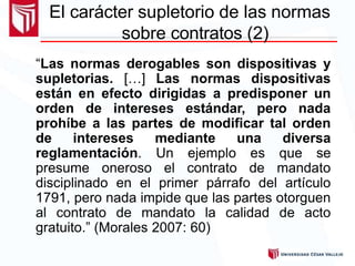 “Las normas derogables son dispositivas y
supletorias. […] Las normas dispositivas
están en efecto dirigidas a predisponer un
orden de intereses estándar, pero nada
prohíbe a las partes de modificar tal orden
de intereses mediante una diversa
reglamentación. Un ejemplo es que se
presume oneroso el contrato de mandato
disciplinado en el primer párrafo del artículo
1791, pero nada impide que las partes otorguen
al contrato de mandato la calidad de acto
gratuito.” (Morales 2007: 60)
El carácter supletorio de las normas
sobre contratos (2)
 