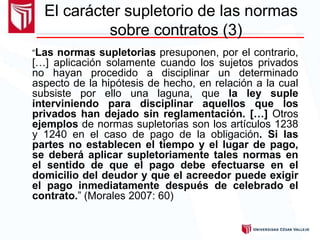 “Las normas supletorias presuponen, por el contrario,
[…] aplicación solamente cuando los sujetos privados
no hayan procedido a disciplinar un determinado
aspecto de la hipótesis de hecho, en relación a la cual
subsiste por ello una laguna, que la ley suple
interviniendo para disciplinar aquellos que los
privados han dejado sin reglamentación. […] Otros
ejemplos de normas supletorias son los artículos 1238
y 1240 en el caso de pago de la obligación. Si las
partes no establecen el tiempo y el lugar de pago,
se deberá aplicar supletoriamente tales normas en
el sentido de que el pago debe efectuarse en el
domicilio del deudor y que el acreedor puede exigir
el pago inmediatamente después de celebrado el
contrato.” (Morales 2007: 60)
El carácter supletorio de las normas
sobre contratos (3)
 