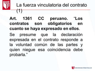 La fuerza vinculatoria del contrato
(1)
Art. 1361 CC peruano. “Los
contratos son obligatorios en
cuanto se haya expresado en ellos.
Se presume que la declaración
expresada en el contrato responde a
la voluntad común de las partes y
quien niegue esa coincidencia debe
probarla.”
 
