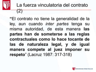 La fuerza vinculatoria del contrato
(2)
“El contrato no tiene la generalidad de la
ley, aun cuando inter partes tenga su
misma autoridad, de esta manera las
partes han de someterse a las reglas
contractuales como lo hace tocante de
las de naturaleza legal, y de igual
manera compete al juez imponer su
respeto” (Lacruz 1987: 317-318)
 