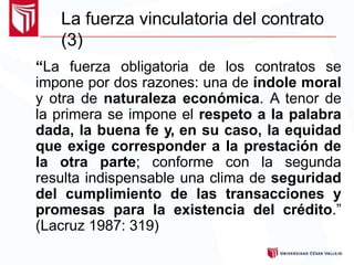 La fuerza vinculatoria del contrato
(3)
“La fuerza obligatoria de los contratos se
impone por dos razones: una de índole moral
y otra de naturaleza económica. A tenor de
la primera se impone el respeto a la palabra
dada, la buena fe y, en su caso, la equidad
que exige corresponder a la prestación de
la otra parte; conforme con la segunda
resulta indispensable una clima de seguridad
del cumplimiento de las transacciones y
promesas para la existencia del crédito.”
(Lacruz 1987: 319)
 