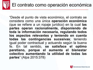 El contrato como operación económica
“Desde el punto de vista económico, el contrato se
considera como una única operación económica
(que se refiere a un ropaje jurídico) en la cual las
partes operan racionalmente, disponiendo de
toda la información necesaria, regulando todos
los aspectos relevantes y teniendo en cuenta
todas las contingencias sucesivas; teniendo
igual poder contractual y actuando según la buena
fe. En tal sentido, se satisface el optimo
paretiano, porque el aumenta el bienestar
colectivo aumentando la utilidad de todas las
partes” (Alpa 2015:378)
 