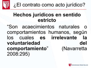 ¿El contrato como acto jurídico?
Hechos jurídicos en sentido
estricto
“Son acaecimientos naturales o
comportamientos humanos, según
los cuales es irrelevante la
voluntariedad del
comportamiento” (Navarretta
2008:295)
 