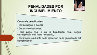 PENALIDADES POR
INCUMPLIMIENTO
Cobro de penalidades:
- De los pagos a cuenta,
- De las valorizaciones,
- Del pago final o en la liquidación final, según
corresponda; o si fuera necesario,
- Del monto resultante de la ejecución de la garantía de fiel
cumplimiento.
 