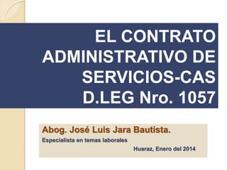 EL CONTRATO
ADMINISTRATIVO DE
SERVICIOS-CAS
D.LEG Nro. 1057
Abog. José Luis Jara Bautista.
Especialista en temas laborales
Huaraz, Enero del 2014
 
