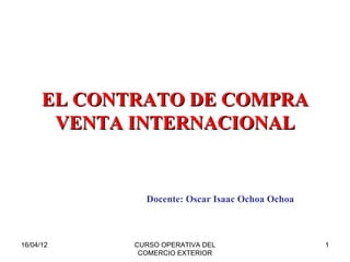 EL CONTRATO DE COMPRA
       VENTA INTERNACIONAL


               Docente: Oscar Isaac Ochoa Ochoa



16/04/12     CURSO OPERATIVA DEL                  1
              COMERCIO EXTERIOR
 