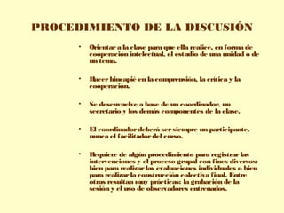 PROCEDIMIENTO DE LA DISCUSIÓN
• Orientara la clase para que ella realice, en forma de
cooperación intelectual, el estudio de una unidad o de
un tema.
• Hacerhincapié en la comprensión, la crítica y la
cooperación.
• Se desenvuelve a base de un coordinador, un
secretario y los demás componentes de la clase.
• El coordinadordeberá sersiempre un participante,
nunca el facilitadordel curso.
• Requiere de algún procedimiento para registrarlas
intervenciones y el proceso grupal con fines diversos:
bien para realizarlas evaluaciones individuales o bien
para realizarla construcción colectiva final. Entre
otras resultan muy prácticas: la grabación de la
sesión y el uso de observadores entrenados.
 