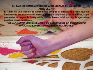 EL TALLER COMO MÉTODO DE APRENDIZAJE EN LA UNESR
ARTÍCULO 46º
El Taller es una técnica de aprendizaje dirigida al trabajo en grupo, que se
fundamenta en una relación directa entre participantes y facilitadores, cuyo
propósito es lograr la integración de las bases teóricas con la ejecución
práctica correspondiente.
“REGLAMENTO SOBRE RÉGIMEN DE ESTUDIOS DE LA UNIVERSIDAD
NACIONAL EXPERIMENTAL SIMÓN RODRÍGUEZ”
 