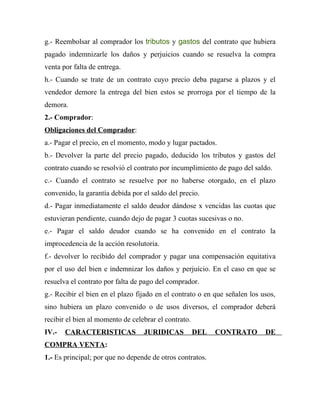 g.- Reembolsar al comprador los tributos y gastos del contrato que hubiera
pagado indemnizarle los daños y perjuicios cuando se resuelva la compra
venta por falta de entrega.
h.- Cuando se trate de un contrato cuyo precio deba pagarse a plazos y el
vendedor demore la entrega del bien estos se prorroga por el tiempo de la
demora.
2.- Comprador:
Obligaciones del Comprador:
a.- Pagar el precio, en el momento, modo y lugar pactados.
b.- Devolver la parte del precio pagado, deducido los tributos y gastos del
contrato cuando se resolvió el contrato por incumplimiento de pago del saldo.
c.- Cuando el contrato se resuelve por no haberse otorgado, en el plazo
convenido, la garantía debida por el saldo del precio.
d.- Pagar inmediatamente el saldo deudor dándose x vencidas las cuotas que
estuvieran pendiente, cuando dejo de pagar 3 cuotas sucesivas o no.
e.- Pagar el saldo deudor cuando se ha convenido en el contrato la
improcedencia de la acción resolutoria.
f.- devolver lo recibido del comprador y pagar una compensación equitativa
por el uso del bien e indemnizar los daños y perjuicio. En el caso en que se
resuelva el contrato por falta de pago del comprador.
g.- Recibir el bien en el plazo fijado en el contrato o en que señalen los usos,
sino hubiera un plazo convenido o de usos diversos, el comprador deberá
recibir el bien al momento de celebrar el contrato.
IV.-   CARACTERISTICAS            JURIDICAS           DEL   CONTRATO        DE
COMPRA VENTA:
1.- Es principal; por que no depende de otros contratos.
 