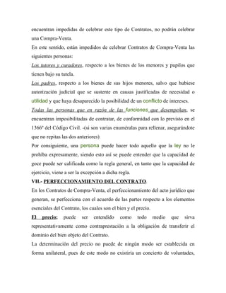 encuentran impedidas de celebrar este tipo de Contratos, no podrán celebrar
una Compra-Venta.
En este sentido, están impedidos de celebrar Contratos de Compra-Venta las
siguientes personas:
Los tutores y curadores, respecto a los bienes de los menores y pupilos que
tienen bajo su tutela.
Los padres, respecto a los bienes de sus hijos menores, salvo que hubiese
autorización judicial que se sustente en causas justificadas de necesidad o
utilidad y que haya desaparecido la posibilidad de un conflicto de intereses.
Todas las personas que en razón de las funciones que desempeñan, se
encuentran imposibilitadas de contratar, de conformidad con lo previsto en el
1366º del Código Civil. -(si son varias enuméralas para rellenar, asegurándote
que no repitas las dos anteriores)
Por consiguiente, una persona puede hacer todo aquello que la ley no le
prohíba expresamente, siendo esto así se puede entender que la capacidad de
goce puede ser calificada como la regla general, en tanto que la capacidad de
ejercicio, viene a ser la excepción a dicha regla.
VII.- PERFECCIONAMIENTO DEL CONTRATO.
En los Contratos de Compra-Venta, el perfeccionamiento del acto jurídico que
generan, se perfecciona con el acuerdo de las partes respecto a los elementos
esenciales del Contrato, los cuales son el bien y el precio.
El   precio;    puede    ser   entendido    como     todo      medio   que   sirva
representativamente como contraprestación a la obligación de transferir el
dominio del bien objeto del Contrato.
La determinación del precio no puede de ningún modo ser establecida en
forma unilateral, pues de este modo no existiría un concierto de voluntades,
 