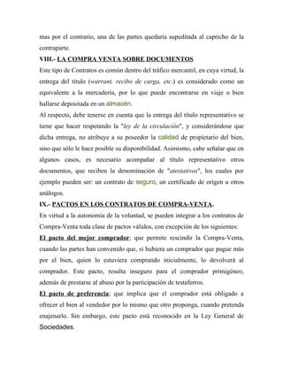 mas por el contrario, una de las partes quedaría supeditada al capricho de la
contraparte.
VIII.- LA COMPRA VENTA SOBRE DOCUMENTOS
Este tipo de Contratos es común dentro del tráfico mercantil, en cuya virtud, la
entrega del título (warrant, recibo de carga, etc.) es considerado como un
equivalente a la mercadería, por lo que puede encontrarse en viaje o bien
hallarse depositada en un almacén.
Al respecto, debe tenerse en cuenta que la entrega del título representativo se
tiene que hacer respetando la "ley de la circulación", y considerándose que
dicha entrega, no atribuye a su poseedor la calidad de propietario del bien,
sino que sólo le hace posible su disponibilidad. Asimismo, cabe señalar que en
algunos casos, es necesario acompañar al título representativo otros
documentos, que reciben la denominación de "atestativos", los cuales por
ejemplo pueden ser: un contrato de seguro, un certificado de origen u otros
análogos.
IX.- PACTOS EN LOS CONTRATOS DE COMPRA-VENTA.
En virtud a la autonomía de la voluntad, se pueden integrar a los contratos de
Compra-Venta toda clase de pactos válidos, con excepción de los siguientes:
El pacto del mejor comprador; que permite rescindir la Compra-Venta,
cuando las partes han convenido que, si hubiera un comprador que pague más
por el bien, quien lo estuviera comprando inicialmente, lo devolverá al
comprador. Este pacto, resulta inseguro para el comprador primigéneo,
además de prestarse al abuso por la participación de testaferros.
El pacto de preferencia; que implica que el comprador está obligado a
ofrecer el bien al vendedor por lo mismo que otro proponga, cuando pretenda
enajenarlo. Sin embargo, este pacto está reconocido en la Ley General de
Sociedades.
 