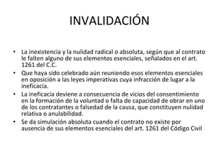INVALIDACIÓN La inexistencia y la nulidad radical o absoluta, según que al contrato le falten alguno de sus elementos esenciales, señalados en el art. 1261 del C.C. Que haya sido celebrado aún reuniendo esos elementos esenciales en oposición a las leyes imperativas cuya infracción de lugar a la ineficacia.  La ineficacia deviene a consecuencia de vicios del consentimiento en la formación de la voluntad o falta de capacidad de obrar en uno de los contratantes o falsedad de la causa, que constituyen nulidad relativa o anulabilidad.  Se da simulación absoluta cuando el contrato no existe por ausencia de sus elementos esenciales del art. 1261 del Código Civil 