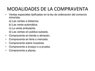 MODALIDADES DE LA COMPRAVENTA Ventas especiales tipificadas en la ley de ordenación del comercio minorista. a) Las ventas a distancia. b) Las venta automática. c) La venta ambulante. d) Las ventas en pública subasta. Compraventa en tienda o almacén. Compraventa en feria o mercado.  Compraventa sobre muestras. Compraventa a ensayo o a prueba. Compraventa a plazos. 