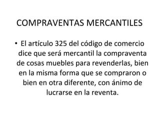 COMPRAVENTAS MERCANTILES El artículo 325 del código de comercio dice que será mercantil la compraventa de cosas muebles para revenderlas, bien en la misma forma que se compraron o bien en otra diferente, con ánimo de lucrarse en la reventa. 