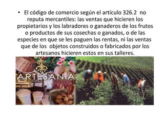 El código de comercio según el artículo 326.2  no reputa mercantiles: las ventas que hicieren los propietarios y los labradores o ganaderos de los frutos o productos de sus cosechas o ganados, o de las especies en que se les paguen las rentas, ni las ventas  que de los  objetos construidos o fabricados por los artesanos hicieren estos en sus talleres. 