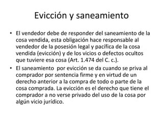 Evicción y saneamiento El vendedor debe de responder del saneamiento de la cosa vendida, esta obligación hace responsable al vendedor de la posesión legal y pacífica de la cosa vendida (evicción) y de los vicios o defectos ocultos que tuviere esa cosa (Art. 1.474 del C. c.). El saneamiento  por evicción se da cuando se priva al comprador por sentencia firme y en virtud de un derecho anterior a la compra de todo o parte de la cosa comprada. La evicción es el derecho que tiene el comprador a no verse privado del uso de la cosa por algún vicio jurídico. 