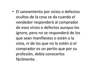 El saneamiento por vicios o defectos ocultos de la cosa se da cuando el vendedor responderá al comprador de esos vicios o defectos aunque los ignore, pero no se responderá de los que sean manifiestos o estén a la vista, ni de los que no lo estén si el comprador es un perito que por su profesión, debía conocerlos fácilmente. 