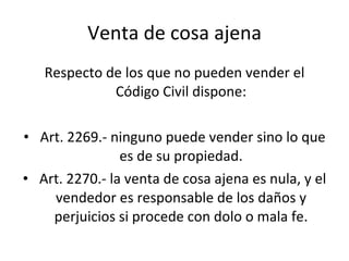 Venta de cosa ajena Respecto de los que no pueden vender el Código Civil dispone: Art. 2269.- ninguno puede vender sino lo que es de su propiedad. Art. 2270.- la venta de cosa ajena es nula, y el vendedor es responsable de los daños y perjuicios si procede con dolo o mala fe. 