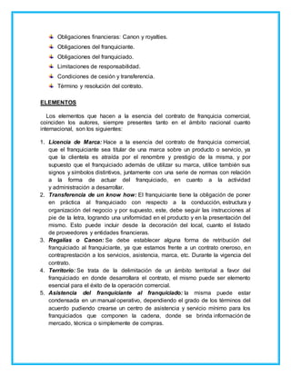 Obligaciones financieras: Canon y royalties.
Obligaciones del franquiciante.
Obligaciones del franquiciado.
Limitaciones de responsabilidad.
Condiciones de cesión y transferencia.
Término y resolución del contrato.
ELEMENTOS
Los elementos que hacen a la esencia del contrato de franquicia comercial,
coinciden los autores, siempre presentes tanto en el ámbito nacional cuanto
internacional, son los siguientes:
1. Licencia de Marca: Hace a la esencia del contrato de franquicia comercial,
que el franquiciante sea titular de una marca sobre un producto o servicio, ya
que la clientela es atraída por el renombre y prestigio de la misma, y por
supuesto que el franquiciado además de utilizar su marca, utilice también sus
signos y símbolos distintivos, juntamente con una serie de normas con relación
a la forma de actuar del franquiciado, en cuanto a la actividad
y administración a desarrollar.
2. Transferencia de un know how: El franquiciante tiene la obligación de poner
en práctica al franquiciado con respecto a la conducción, estructura y
organización del negocio y por supuesto, este, debe seguir las instrucciones al
pie de la letra, logrando una uniformidad en el producto y en la presentación del
mismo. Esto puede incluir desde la decoración del local, cuanto el listado
de proveedores y entidades financieras.
3. Regalías o Canon: Se debe establecer alguna forma de retribución del
franquiciado al franquiciante, ya que estamos frente a un contrato oneroso, en
contraprestación a los servicios, asistencia, marca, etc. Durante la vigencia del
contrato.
4. Territorio: Se trata de la delimitación de un ámbito territorial a favor del
franquiciado en donde desarrollara el contrato, el mismo puede ser elemento
esencial para el éxito de la operación comercial.
5. Asistencia del franquiciante al franquiciado: la misma puede estar
condensada en un manual operativo, dependiendo el grado de los términos del
acuerdo pudiendo crearse un centro de asistencia y servicio mínimo para los
franquiciados que componen la cadena, donde se brinda información de
mercado, técnica o simplemente de compras.
 