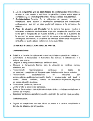 6. La no competencia y/o las posibilidades de subfranquiciar: Impidiendo por
un lado de forma expresa la posibilidad de que el franquiciante realice negocios
competitivos y por otro lado prohibiendo o no la posibilidad de subcontratar.
7. Confidencialidad: Consiste En la obligación de secreto, ya que, el
franquiciado tiene acceso a información confidencial del franquiciante,
prolongándose aun por un plazo prudencial posterior a la conclusión del
contrato.
8. Plazo de duración del Contrato: Por lo general las partes tienden a
establecer un plazo lo suficientemente largo para recuperar la inversión inicial
hecha por el franquiciante. En nuestro derecho y en virtud de la autonomía de
la voluntad, las partes pueden rescindir sin causa y en cualquier tiempo. Lo
aconsejable en definitiva, es un término de entre dos a cinco años con opción a
renovarlo por iguales plazos inclusive en forma automática.
DERECHOS Y OBLIGACIONES DE LAS PARTES.
Del Franquiciante:
 Adjudicar el derecho de explotar una unidad negociante u operativa en franquicia.
 Suministrarle al franquiciado el Know-how, las técnicas e instrucciones y el
sistema para operar.
 Otorgarle al franquiciado exclusividad territorial o zonal.
 Otorgarle al franquiciado licencia para la utilización de nombres, marcas,
emblemas, etc.
 Proporcionarle los manuales que contengan un detalle de
los sistemas y procedimientos de operaciones de la franquicia de que se trate.-
 Proporcionarle especificaciones de relaciones con
terceros, clientes, publicidad, promoción, diseño y equipamiento del local o
locales, pautas contables, cursos de capacitación del personal, seguro de
los bienes, atención al público.
 Suministrarle productos y servicios.
 Limitar o vetar la elección de los locales.
 Actos de fiscalización o control del cumplimiento de las condiciones pactadas en el
contrato de franquicia.
 Establecer condiciones para la revocación o extinción del contrato y sus causales.
Del Franquiciado:
 Pagarle al franquiciante una tasa inicial por entrar a la cadena, adquiriendo el
derecho de utilización de la franquicia.
 