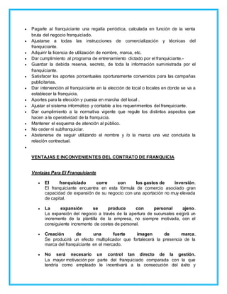 Pagarle al franquiciante una regalía periódica, calculada en función de la venta
bruta del negocio franquiciado.
 Ajustarse a todas las instrucciones de comercialización y técnicas del
franquiciante.
 Adquirir la licencia de utilización de nombre, marca, etc.
 Dar cumplimiento al programa de entrenamiento dictado por el franquiciante.-
 Guardar la debida reserva, secreto, de toda la información suministrada por el
franquiciante.
 Satisfacer los aportes porcentuales oportunamente convenidos para las campañas
publicitarias.
 Dar intervención al franquiciante en la elección de local o locales en donde se va a
establecer la franquicia.
 Aportes para la elección y puesta en marcha del local .
 Ajustar el sistema informático y contable a los requerimientos del franquiciante.
 Dar cumplimiento a la normativa vigente que regule los distintos aspectos que
hacen a la operatividad de la franquicia.
 Mantener el esquema de atención al público.
 No ceder ni subfranquiciar.
 Abstenerse de seguir utilizando el nombre y /o la marca una vez concluida la
relación contractual.

VENTAJAS E INCONVENIENTES DEL CONTRATO DE FRANQUICIA
Ventajas Para El Franquiciante
 El franquiciado corre con los gastos de inversión.
El franquiciante encuentra en esta fórmula de comercio asociado gran
capacidad de expansión de su negocio con una aportación no muy elevada
de capital.
 La expansión se produce con personal ajeno.
La expansión del negocio a través de la apertura de sucursales exigirá un
incremento de la plantilla de la empresa, no siempre motivada, con el
consiguiente incremento de costes de personal.
 Creación de una fuerte imagen de marca.
Se producirá un efecto multiplicador que fortalecerá la presencia de la
marca del franquiciante en el mercado.
 No será necesario un control tan directo de la gestión.
La mayor motivación por parte del franquiciado comparada con la que
tendría como empleado le incentivará a la consecución del éxito y
 