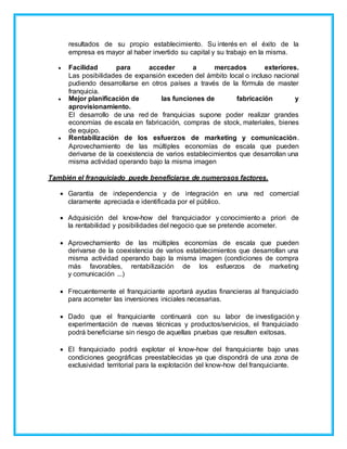 resultados de su propio establecimiento. Su interés en el éxito de la
empresa es mayor al haber invertido su capital y su trabajo en la misma.
 Facilidad para acceder a mercados exteriores.
Las posibilidades de expansión exceden del ámbito local o incluso nacional
pudiendo desarrollarse en otros países a través de la fórmula de master
franquicia.
 Mejor planificación de las funciones de fabricación y
aprovisionamiento.
El desarrollo de una red de franquicias supone poder realizar grandes
economías de escala en fabricación, compras de stock, materiales, bienes
de equipo.
 Rentabilización de los esfuerzos de marketing y comunicación.
Aprovechamiento de las múltiples economías de escala que pueden
derivarse de la coexistencia de varios establecimientos que desarrollan una
misma actividad operando bajo la misma imagen
También el franquiciado puede beneficiarse de numerosos factores.
 Garantía de independencia y de integración en una red comercial
claramente apreciada e identificada por el público.
 Adquisición del know-how del franquiciador y conocimiento a priori de
la rentabilidad y posibilidades del negocio que se pretende acometer.
 Aprovechamiento de las múltiples economías de escala que pueden
derivarse de la coexistencia de varios establecimientos que desarrollan una
misma actividad operando bajo la misma imagen (condiciones de compra
más favorables, rentabilización de los esfuerzos de marketing
y comunicación ...)
 Frecuentemente el franquiciante aportará ayudas financieras al franquiciado
para acometer las inversiones iniciales necesarias.
 Dado que el franquiciante continuará con su labor de investigación y
experimentación de nuevas técnicas y productos/servicios, el franquiciado
podrá beneficiarse sin riesgo de aquellas pruebas que resulten exitosas.
 El franquiciado podrá explotar el know-how del franquiciante bajo unas
condiciones geográficas preestablecidas ya que dispondrá de una zona de
exclusividad territorial para la explotación del know-how del franquiciante.
 