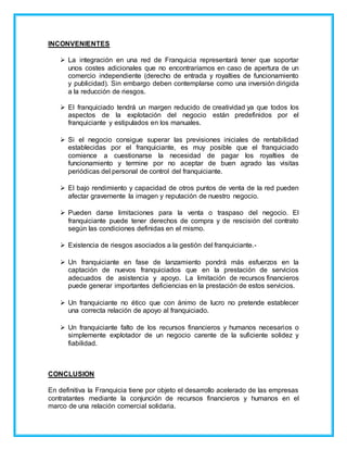 INCONVENIENTES
 La integración en una red de Franquicia representará tener que soportar
unos costes adicionales que no encontraríamos en caso de apertura de un
comercio independiente (derecho de entrada y royalties de funcionamiento
y publicidad). Sin embargo deben contemplarse como una inversión dirigida
a la reducción de riesgos.
 El franquiciado tendrá un margen reducido de creatividad ya que todos los
aspectos de la explotación del negocio están predefinidos por el
franquiciante y estipulados en los manuales.
 Si el negocio consigue superar las previsiones iniciales de rentabilidad
establecidas por el franquiciante, es muy posible que el franquiciado
comience a cuestionarse la necesidad de pagar los royalties de
funcionamiento y termine por no aceptar de buen agrado las visitas
periódicas del personal de control del franquiciante.
 El bajo rendimiento y capacidad de otros puntos de venta de la red pueden
afectar gravemente la imagen y reputación de nuestro negocio.
 Pueden darse limitaciones para la venta o traspaso del negocio. El
franquiciante puede tener derechos de compra y de rescisión del contrato
según las condiciones definidas en el mismo.
 Existencia de riesgos asociados a la gestión del franquiciante.-
 Un franquiciante en fase de lanzamiento pondrá más esfuerzos en la
captación de nuevos franquiciados que en la prestación de servicios
adecuados de asistencia y apoyo. La limitación de recursos financieros
puede generar importantes deficiencias en la prestación de estos servicios.
 Un franquiciante no ético que con ánimo de lucro no pretende establecer
una correcta relación de apoyo al franquiciado.
 Un franquiciante falto de los recursos financieros y humanos necesarios o
simplemente explotador de un negocio carente de la suficiente solidez y
fiabilidad.
CONCLUSION
En definitiva la Franquicia tiene por objeto el desarrollo acelerado de las empresas
contratantes mediante la conjunción de recursos financieros y humanos en el
marco de una relación comercial solidaria.
 