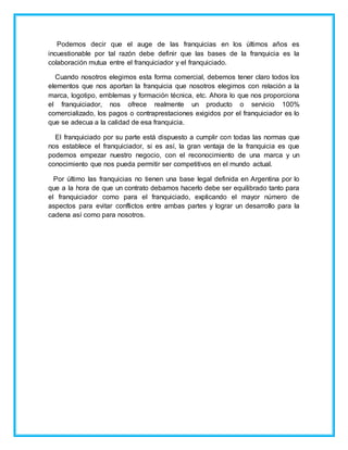 Podemos decir que el auge de las franquicias en los últimos años es
incuestionable por tal razón debe definir que las bases de la franquicia es la
colaboración mutua entre el franquiciador y el franquiciado.
Cuando nosotros elegimos esta forma comercial, debemos tener claro todos los
elementos que nos aportan la franquicia que nosotros elegimos con relación a la
marca, logotipo, emblemas y formación técnica, etc. Ahora lo que nos proporciona
el franquiciador, nos ofrece realmente un producto o servicio 100%
comercializado, los pagos o contraprestaciones exigidos por el franquiciador es lo
que se adecua a la calidad de esa franquicia.
El franquiciado por su parte está dispuesto a cumplir con todas las normas que
nos establece el franquiciador, si es así, la gran ventaja de la franquicia es que
podemos empezar nuestro negocio, con el reconocimiento de una marca y un
conocimiento que nos pueda permitir ser competitivos en el mundo actual.
Por último las franquicias no tienen una base legal definida en Argentina por lo
que a la hora de que un contrato debamos hacerlo debe ser equilibrado tanto para
el franquiciador como para el franquiciado, explicando el mayor número de
aspectos para evitar conflictos entre ambas partes y lograr un desarrollo para la
cadena así como para nosotros.
 
