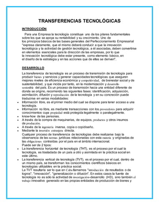 TRANSFERENCIAS TECNOLÓGICAS
INTRODUCCIÓN
Para una Empresa la tecnología constituye uno de los pilares fundamentales
sobre los que se apoya su rentabilidad y su crecimiento. Uno de
los principios básicos de las bases generales del Perfeccionamiento Empresarial
"expresa claramente, que el mismo deberá conducir a que la innovación
tecnológica y la actividad de gestión tecnológica, a él asociadas, deben convertirse
en elementos esenciales para la dirección de las empresas, por lo que
la innovación tecnológica debe estar presente, como elemento básico, en
el diseño de la estrategia y en las acciones que de ellas se deriven".
DESARROLLO
La transferencia de tecnología es un proceso de transmisión de tecnología para
producir bienes y servicios y generar capacidades tecnológicas que aseguren
mejores niveles de eficiencia económica y competitividad, de bienestar social y de
sustentabilidad, y que incida por tanto, en la modernización y desarrollo
sostenible del país. Es un proceso de transmisión hacia una entidad diferente de
donde se origino, recorriendo las siguientes fases: identificación, adquisición,
asimilación, difusión y reproducción de la tecnología y en su concreción puede
traducirse en varias modalidades:
 Información libre, es el primer medio del cual se dispone para tener acceso a una
tecnología.
 Información no libre, es mediante transacciones con los proveedores para adquirir
conocimientos cuya propiedad está protegida legalmente o paralegalmente.
 know-how de las personas.
 A través de la compra de maquinarias, de equipos, productos y otros insumos
de producción.
 A través de la ingeniería inversa, copia o copidiseño.
 Mediante la inversión extranjera directa.
Cualquier proceso de transferencia de tecnologías debe realizarse bajo la
observancia de las normas jurídicas relacionadas con esta materia y originadas de
las obligaciones contraídas por el país en el ámbito internacional.
Puede ser de 2 tipos:
 La transferencia horizontal de tecnología (THT), es el proceso por el cual la
tecnología, es trasladada de un país a otro y asimilada en la práctica social en
este último.
 La transferencia vertical de tecnología (TVT), es el proceso por el cual, dentro de
un mismo país, se transforman los conocimientos científicos básicos en
tecnologías utilizables en la práctica social.
La TVT resultaría ser lo que en Cuba llamamos "introducción de resultados o de
logros", "innovación", "generalización o difusión". En estos casos la fuente de
tecnología no es sólo la actividad de investigación–desarrollo (I+D), sino también el
trabajo innovativo generado en las propias entidades de producción de bienes y
 