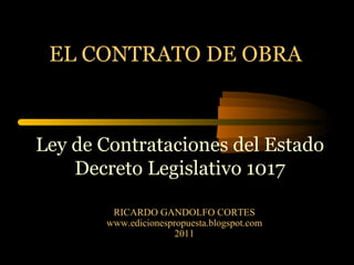 EL CONTRATO DE OBRA RICARDO GANDOLFO CORTES www.edicionespropuesta.blogspot.com 2011 Ley de Contrataciones del Estado Decreto Legislativo 1017 