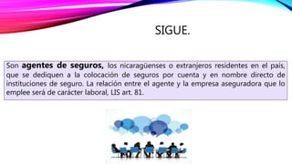 SIGUE.
Son agentes de seguros, los nicaragüenses o extranjeros residentes en el país,
que se dediquen a la colocación de seguros por cuenta y en nombre directo de
instituciones de seguro. La relación entre el agente y la empresa aseguradora que lo
emplee será de carácter laboral, LIS art. 81.
 