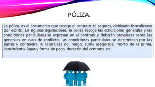PÓLIZA.
La póliza, es el documento que recoge el contrato de seguros, debiendo formalizarse
por escrito. En algunas legislaciones, la póliza recoge las condiciones generales y las
condiciones particulares se expresan en el contrato y deberán prevalecer sobre las
generales en caso de conflicto. Las condiciones particulares se determinan por las
partes y contendrá la naturaleza del riesgo, suma asegurada, monto de la prima,
vencimiento, lugar y forma de pago, duración del contrato, etc.
 