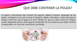 QUE DEBE CONTENER LA POLIZA?
La póliza o documento del contrato de seguros, deberá contener: generales de las
partes; concepto en el cual se hace el aseguro; objeto, naturaleza y valor del seguro;
riesgos contra los que el seguro se hace; tiempo en que se cubre contra los riesgos;
monto asegurado; prima; otros seguros existentes; las circunstancias que deba conocer
el asegurador, así como las condiciones acordadas.
 