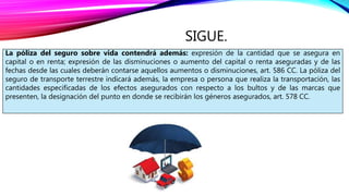 SIGUE.
La póliza del seguro sobre vida contendrá además: expresión de la cantidad que se asegura en
capital o en renta; expresión de las disminuciones o aumento del capital o renta aseguradas y de las
fechas desde las cuales deberán contarse aquellos aumentos o disminuciones, art. 586 CC. La póliza del
seguro de transporte terrestre indicará además, la empresa o persona que realiza la transportación, las
cantidades especificadas de los efectos asegurados con respecto a los bultos y de las marcas que
presenten, la designación del punto en donde se recibirán los géneros asegurados, art. 578 CC.
 