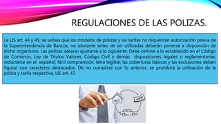 REGULACIONES DE LAS POLIZAS.
La LIS art. 44 y 45, se señala que los modelos de pólizas y las tarifas no requerirán autorización previa de
la Superintendencia de Bancos, no obstante antes de ser utilizadas deberán ponerse a disposición de
dicho organismo. Las pólizas deberán ajustarse a lo siguiente: Debe ceñirse a lo establecido en el Código
de Comercio, Ley de Títulos Valores; Código Civil y demás disposiciones legales o reglamentarias;
redactarse en el español; fácil comprensión; letra legible; las coberturas básicas y las exclusiones deben
figurar con caracteres destacados. De no cumplirse con lo anterior, se prohibirá la utilización de la
póliza y tarifa respectiva, LIS art. 47.
 