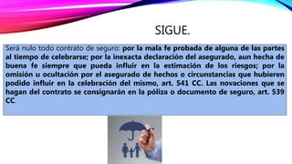 SIGUE.
Será nulo todo contrato de seguro: por la mala fe probada de alguna de las partes
al tiempo de celebrarse; por la inexacta declaración del asegurado, aun hecha de
buena fe siempre que pueda influir en la estimación de los riesgos; por la
omisión u ocultación por el asegurado de hechos o circunstancias que hubieren
podido influir en la celebración del mismo, art. 541 CC. Las novaciones que se
hagan del contrato se consignarán en la póliza o documento de seguro, art. 539
CC.
 