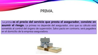 PRIMA.
La prima es el precio del servicio que presta el asegurador, consiste en
asumir el riesgo. La primea no depende del asegurador, sino que su cálculo está
sometido al control del órgano de supervisión. Salvo pacto en contrario, será pagadera
en el domicilio de la empresa aseguradora.
 