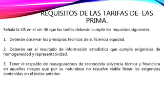REQUISITOS DE LAS TARIFAS DE LAS
PRIMA.
Señala la LIS en el art. 46 que las tarifas deberán cumplir los requisitos siguientes:
1. Deberán observar los principios técnicos de suficiencia equidad.
2. Deberán ser el resultado de información estadística que cumpla exigencias de
homogeneidad y representatividad.
3. Tener el respaldo de reaseguradores de reconocida solvencia técnica y financiera
en aquellos riesgos que por su naturaleza no resuelve viable llenar las exigencias
contenidas en el inciso anterior.
 