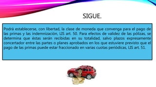SIGUE.
Podrá establecerse, con libertad, la clase de moneda que convenga para el pago de
las primas y las indemnización, LIS art. 50. Para efectos de validez de las pólizas, se
determina que éstas serán recibidas en su totalidad, salvo plazos expresamente
concertador entre las partes o planes aprobados en los que estuviere previsto que el
pago de las primas puede estar fraccionado en varias cuotas periódicas, LIS art. 51.
 