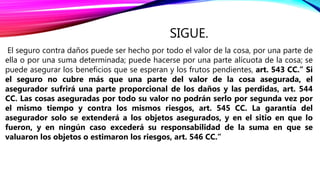 SIGUE.
El seguro contra daños puede ser hecho por todo el valor de la cosa, por una parte de
ella o por una suma determinada; puede hacerse por una parte alícuota de la cosa; se
puede asegurar los beneficios que se esperan y los frutos pendientes, art. 543 CC.” Si
el seguro no cubre más que una parte del valor de la cosa asegurada, el
asegurador sufrirá una parte proporcional de los daños y las perdidas, art. 544
CC. Las cosas aseguradas por todo su valor no podrán serlo por segunda vez por
el mismo tiempo y contra los mismos riesgos, art. 545 CC. La garantía del
asegurador solo se extenderá a los objetos asegurados, y en el sitio en que lo
fueron, y en ningún caso excederá su responsabilidad de la suma en que se
valuaron los objetos o estimaron los riesgos, art. 546 CC.”
 
